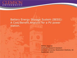 Battery Energy Storage System (BESS):
A Cost/Benefit Analysis for a PV power
station.
Nikitas Zagoras
Graduate Research Assistant
Clemson University Restoration Institute, SC
September 2014
 