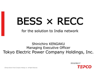 BESS × RECC
for the solution to India network
2016/08/17
Shinichiro KENGAKU
Managing Executive Officer
Tokyo Electric Power Company Holdings, Inc.
 