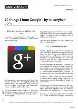 Monday, 01 August 2011 02:21
                 batteryfast.com
                                                                                                                                    Administrator




                10 things I hate Google+ by batteryfast.
                com

                   10 things I hate Google+ by batteryfast.                       Despite having well over 20 million users, Google+
                                     com                                          is theoretically still a «closed» invitation-only beta
                                                                                  service. That means Google is still fixing many of
                I have a love-hate relationship with Google+. Be-                 its flaws and limitations.
                cause I love it and use it so much, I really hate its
                current limitations.                                              Here are the top 10 things I hate about Google+, and
                                                                                  what I do about them.

                                                                                             1. The ‘re-animated squid’ problem


                                                                                  Google+ supports animated GIFs and nice, big pic-
                                                                                  tures. As a result, a sizable minority of posts have
                                                                                  them. You see a funny picture in your stream,
                                                                                  chuckle and move on. Then you see the same pic-
                                                                                  ture again, and shrug. Then you see it again. And
                                                                                  again, as more and more people discover it and
                                                                                  reshare it. It becomes annoying.

                                                                                  The worst of these is an animated GIF showing a Ja-
                                                                                  panese squid dish. Apparently, when you put soy
                                                                                  sauce on a dead squid, it appears to come alive like
                                                                                  some kind of zombie seafood platter from hell. The
                                                                                  GIF demonstrates the phenomenon hideously. I’ve
                                                                                  seen it appear in my stream at least a hundred times.

                                                                                  Eventually, I believe Google will add search filters
                                                                                  in Google+ like the ones in Gmail. But for now, the
                As I’ve mentioned in this space before, I’m on what               best solution is to limit the number of people you
                I call the «Google+ Diet.» I’ve stopped posting to my             circle (follow).
                personal blog, I’ve withdrawn from Facebook
                and Twitter, and I’ve even tried to use Google+ ins-              There’s so much great content on Google+ that users
                tead of e-mail. I’m all Plus, all the time.                       are tempted to circle everyone they can until reachi-
joliprint




                                                                                  ng the limit of 5,000 people. But if you circle too
                Until Google works out the kinks in its new social                many people, you’re going to get a lot of dead squids.
                networking service, there are tricks and worka-
                rounds for most of the problems you might encoun-                 Of course, you can also just follow narrower circles
 Printed with




                ter in Google+.                                                   (such as only «Friends» or «Family» or «People Who



                      http://batteryfast.com/battery-wiki/component/content/article/3-newsflash/140-10-things-i-hate-google-by-batteryfastcom.html



                                                                                                                                            Page 1
 