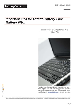 Friday, 22 July 2011 03:56
                batteryfast.com
                                                                                                                                     Administrator




                Important Tips for Laptop Battery Care
                ｜Battery Wiki

                                                                                       Important Tips for Laptop Battery Care
                                                                                                   ｜Battery Wiki
joliprint




                                                                                  You keep on the same laptop computer for more
                                                                                  than a year and is in fact very pleased with the
                                                                                  performance it gives you. Then one day it was found
 Printed with




                                                                                  out that your laptop batteries were not to retain



                 http://batteryfast.com/battery-wiki/component/content/article/3-newsflash/132-important-tips-for-laptop-battery-care-battery-wiki.



                                                                                                                                             Page 1
 