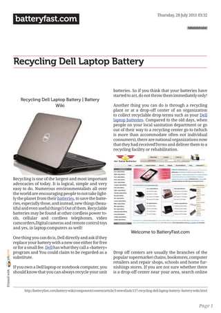 Thursday, 28 July 2011 03:32
                 batteryfast.com
                                                                                                                                      Administrator




                Recycling Dell Laptop Battery

                                                                                   batteries. So if you think that your batteries have
                                                                                   started to act, do not throw them immediately only!
                    Recycling Dell Laptop Battery | Battery
                                     Wiki                                          Another thing you can do is through a recycling
                                                                                   plant or at a drop-off center of an organization
                                                                                   to collect recyclable drop terms such as your Dell
                                                                                   laptop batteries. Compared to the old days, when
                                                                                   people on your local sanitation department or go
                                                                                   out of their way to a recycling center go to (which
                                                                                   is more than accommodate often not individual
                                                                                   consumers), there are national organizations now
                                                                                   that they had receivedTerms and deliver them to a
                                                                                   recycling facility or rehabilitation.




                Recycling is one of the largest and most important
                advocacies of today. It is logical, simple and very
                easy to do. Numerous environmentalists all over
                the world are encouraging people to not take light-
                ly the planet from their batteries, to save the batte-
                ries, especially those, and instead, new things (beau-
                tiful and even useful things!) Out of them. Recyclable
                batteries may be found at other cordless power to-
                ols, cellular and cordless telephones, video
                camcorders,Digital cameras and remote control toys
                and yes, in laptop computers as well!
                                                                                               Welcome to BatteryFast.com
                One thing you can do is, Dell directly and ask if they
                replace your battery with a new one either for free
                or for a small fee. Dell has what they call a «battery»
joliprint




                program and You could claim to be regarded as a                    Drop off centers are usually the branches of the
                substitute.                                                        popular supermarket chains, bookstores, computer
                                                                                   retailers and repair shops, schools and home fur-
                If you own a Dell laptop or notebook computer, you                 nishings stores. If you are not sure whether there
 Printed with




                should know that you can always recycle your unit                  is a drop-off center near your area, search online



                      http://batteryfast.com/battery-wiki/component/content/article/3-newsflash/137-recycling-dell-laptop-battery--battery-wiki.html



                                                                                                                                              Page 1
 