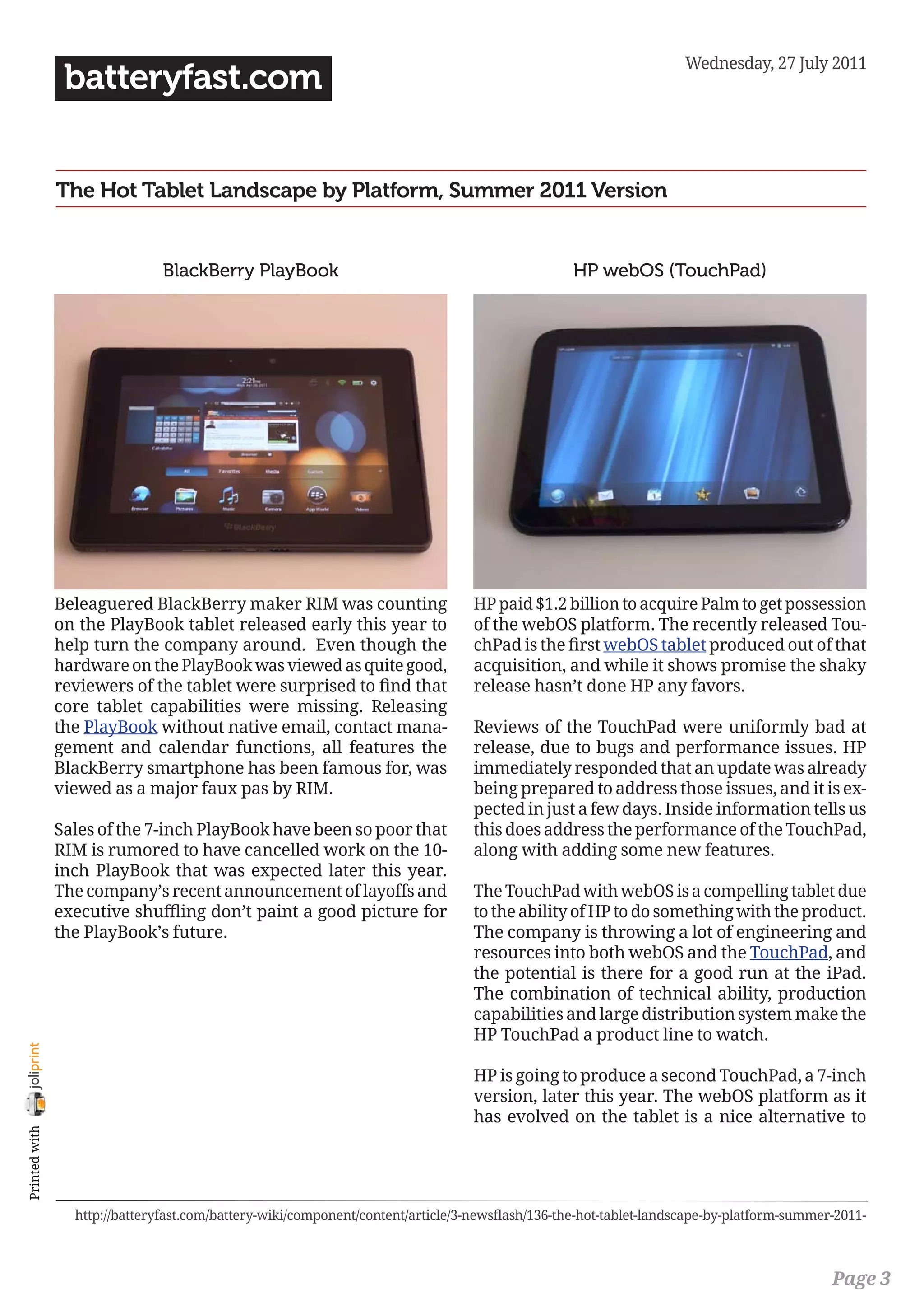 Wednesday, 27 July 2011
                 batteryfast.com


                The Hot Tablet Landscape by Platform, Summer 2011 Version


                                BlackBerry PlayBook                                              HP webOS (TouchPad)




                Beleaguered BlackBerry maker RIM was counting                    HP paid $1.2 billion to acquire Palm to get possession
                on the PlayBook tablet released early this year to               of the webOS platform. The recently released Tou-
                help turn the company around. Even though the                    chPad is the first webOS tablet produced out of that
                hardware on the PlayBook was viewed as quite good,               acquisition, and while it shows promise the shaky
                reviewers of the tablet were surprised to find that              release hasn’t done HP any favors.
                core tablet capabilities were missing. Releasing
                the PlayBook without native email, contact mana-                 Reviews of the TouchPad were uniformly bad at
                gement and calendar functions, all features the                  release, due to bugs and performance issues. HP
                BlackBerry smartphone has been famous for, was                   immediately responded that an update was already
                viewed as a major faux pas by RIM.                               being prepared to address those issues, and it is ex-
                                                                                 pected in just a few days. Inside information tells us
                Sales of the 7-inch PlayBook have been so poor that              this does address the performance of the TouchPad,
                RIM is rumored to have cancelled work on the 10-                 along with adding some new features.
                inch PlayBook that was expected later this year.
                The company’s recent announcement of layoffs and                 The TouchPad with webOS is a compelling tablet due
                executive shuffling don’t paint a good picture for               to the ability of HP to do something with the product.
                the PlayBook’s future.                                           The company is throwing a lot of engineering and
                                                                                 resources into both webOS and the TouchPad, and
                                                                                 the potential is there for a good run at the iPad.
                                                                                 The combination of technical ability, production
                                                                                 capabilities and large distribution system make the
                                                                                 HP TouchPad a product line to watch.
joliprint




                                                                                 HP is going to produce a second TouchPad, a 7-inch
                                                                                 version, later this year. The webOS platform as it
                                                                                 has evolved on the tablet is a nice alternative to
 Printed with




                  http://batteryfast.com/battery-wiki/component/content/article/3-newsflash/136-the-hot-tablet-landscape-by-platform-summer-2011-



                                                                                                                                           Page 3
 