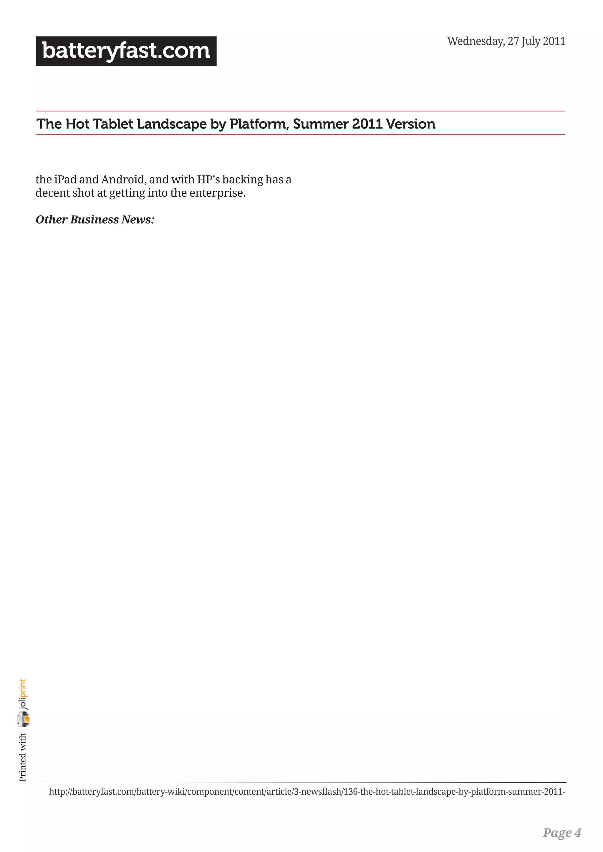 Wednesday, 27 July 2011
                 batteryfast.com


                The Hot Tablet Landscape by Platform, Summer 2011 Version


                the iPad and Android, and with HP’s backing has a
                decent shot at getting into the enterprise.

                Other Business News:
joliprint
 Printed with




                  http://batteryfast.com/battery-wiki/component/content/article/3-newsflash/136-the-hot-tablet-landscape-by-platform-summer-2011-



                                                                                                                                           Page 4
 