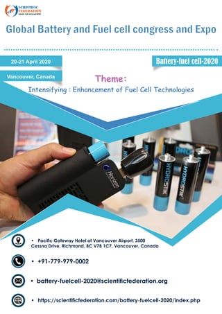 Global Battery and Fuel cell congress and Expo
20-21 April 2020
Vancouver, Canada
Theme:
Intensifying : Enhancement of Fuel Cell Technologies
•	 Pacific Gateway Hotel at Vancouver Airport, 3500
Cessna Drive, Richmond, BC V7B 1C7, Vancouver, Canada
•	 +91-779-979-0002
•	 battery-fuelcell-2020@scientificfederation.org
•	 https://scientificfederation.com/battery-fuelcell-2020/index.php
Battery-fuel cell-2020
 