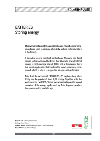 1/15
BATTERIES
Storing energy
This worksheet provides an explanation on how chemical com-
pounds are used to produce electricity (voltaic cells) and store
it (batteries).
It includes several practical applications. Students can build
simple voltaic cells and batteries that illustrate how electrical
energy is produced and stored. At the end of the chapter there
is a simple application that involves the use of a corrosive com-
pound, which is why it is suggested as a possible extension.
Note that the worksheet “SOLAR CELLS” explains how elec-
tricity can be produced from light energy. Together with the
worksheet on “MOTORS,” these two worksheets provide a good
overview of the energy cycle used by Solar Impulse: produc-
tion, consumption, and storage.
Project: EPFL | dgeo | Solar Impulse
Writing: Michel Carrara
Graphic design: Anne-Sylvie Borter, Repro – EPFL Print Center
Project follow-up: Yolande Berga
 