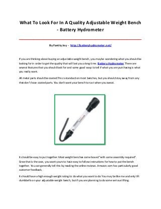 What To Look For In A Quality Adjustable Weight Bench
- Battery Hydrometer
_____________________________________________________________________________________
By Fantty Joy - http://batteryhydrometer.net/
If you are thinking about buying an adjustable weight bench, you may be wondering what you should be
looking for in order to get the quality that will last you a long time. Battery Hydrometer There are
several features that you should look for and some good ways to tell if what you are purchasing is what
you really want.
All metal parts should be coated.This is standard on most benches, but you should stay away from any
that don't have coated parts. You don't want your bench to rust when you sweat.
It should be easy to put together.Most weight benches come boxed "with some assembly required".
Since that is the case, you want yours to have easy to follow instructions for how to put the bench
together. You can generally tell this by reading the online reviews. Amazon.com has particularly good
customer feedback.
It should have a high enough weight rating to do what you want to do:You may be like me and only lift
dumbbells on your adjustable weight bench, but if you are planning to do some serious lifting.
 