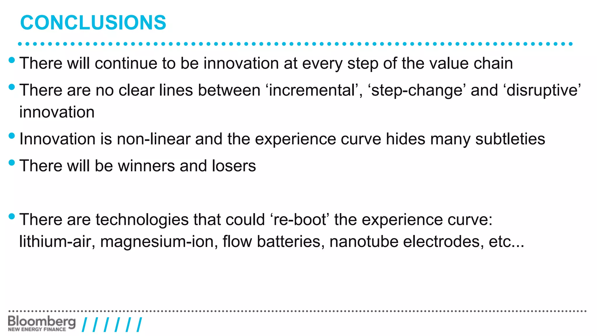 CONCLUSIONS 
• There will continue to be innovation at every step of the value chain 
• There are no clear lines between ‘incremental’, ‘step-change’ and ‘disruptive’ 
innovation 
• Innovation is non-linear and the experience curve hides many subtleties 
• There will be winners and losers 
• There are technologies that could ‘re-boot’ the experience curve: 
lithium-air, magnesium-ion, flow batteries, nanotube electrodes, etc... 
/ / / / / / 
 