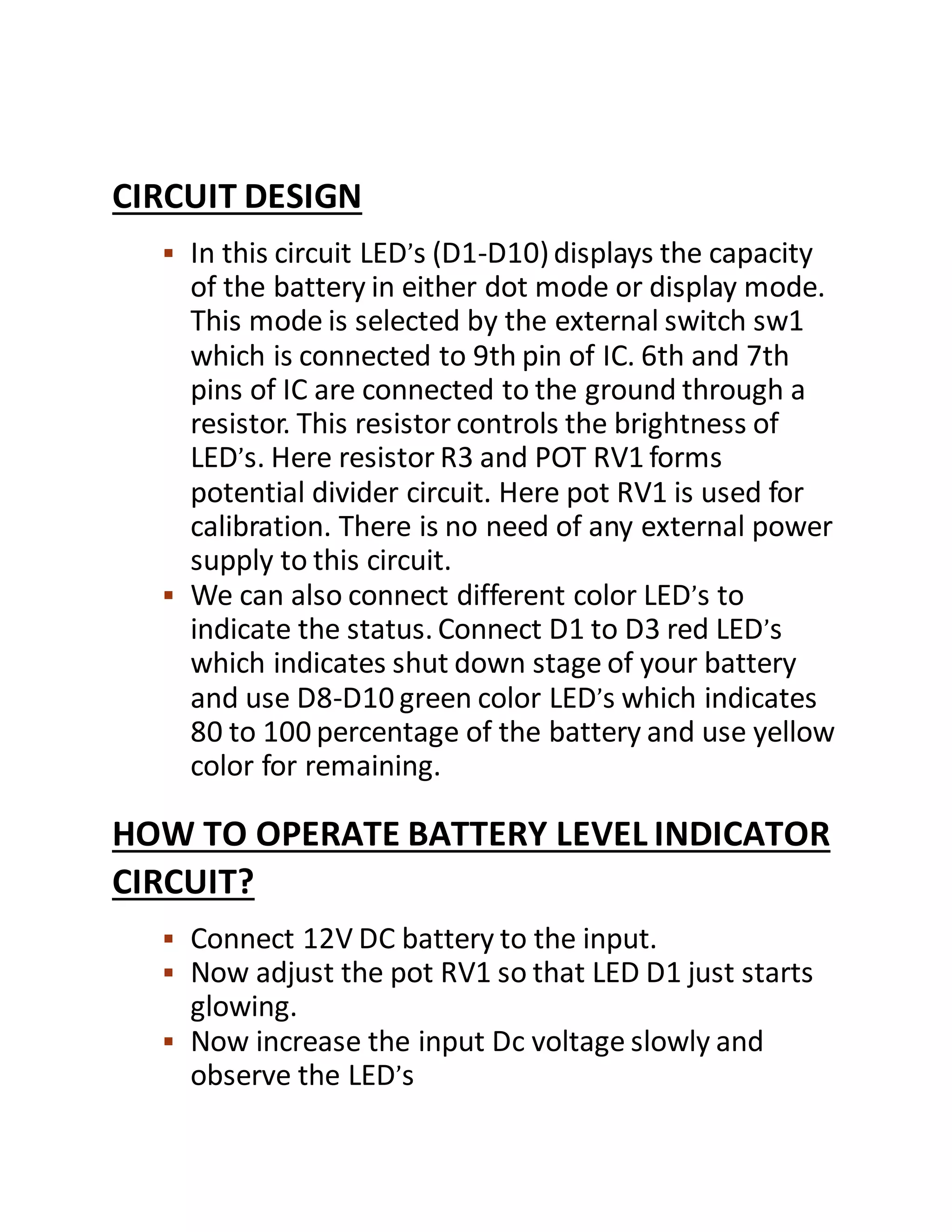 CIRCUIT DESIGN
 In this circuit LED’s (D1-D10)displays the capacity
of the battery in either dot mode or display mode.
This mode is selected by the external switch sw1
which is connected to 9th pin of IC. 6th and 7th
pins of IC are connected to the ground through a
resistor. This resistor controls the brightness of
LED’s. Here resistor R3 and POT RV1 forms
potential divider circuit. Here pot RV1 is used for
calibration. There is no need of any external power
supply to this circuit.
 We can also connect different color LED’s to
indicate the status. Connect D1 to D3 red LED’s
which indicates shut down stage of your battery
and use D8-D10 green color LED’s which indicates
80 to 100 percentage of the battery and use yellow
color for remaining.
HOW TO OPERATE BATTERY LEVEL INDICATOR
CIRCUIT?
 Connect 12V DC battery to the input.
 Now adjust the pot RV1 so that LED D1 just starts
glowing.
 Now increase the input Dc voltage slowly and
observe the LED’s
 