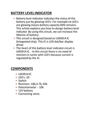 BATTERY LEVEL INDICATOR
 Battery level indicator indicates the status of the
battery just by glowing LED’s. For examplesix LED’s
are glowing means battery capacity 60% remains.
This article explains you how to design battery level
indicator. By using this circuit, we can increase the
lifetime of battery.
 This circuit is designed based on LM3914 IC
(Integrated chip). This IC is LED dot/bar display
driver.
 The heart of this battery level indicator circuit is
LM3914 IC. . In this circuit there is no need of
resistors in series with LED’s because current is
regulated by the IC.
COMPONENTS
 LM3914 IC
 LED’s -10
 Switch
 Resistors -18k,4.7k, 56k
 Potentiometer – 10k
 12V battery
 Connecting wires
 