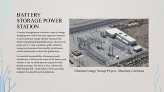 BATTERY
STORAGE POWER
STATION
A battery storage power station is a type of energy
storage power station that uses a group of batteries
to store electrical energy. Battery storage is the
fastest responding dispatchable source of power on
grids, and it is used to stabilize grids, as battery
storage can transition from standby to full power
within milliseconds to deal with grid failures.
An essential responsibility of managing such
installations is to know the status of the battery and
whether it can be relied upon to support its load
during an outage. For this it is vital to know the
SOH and the SOC of the battery. BMS can easily
maintain this data for such installations. Tehachapi Energy Storage Project, Tehachapi, California
 