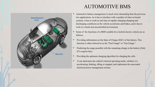 AUTOMOTIVE BMS
• Automotive battery management is much more demanding than the previous
two applications. As it has to interface with a number of other on board
systems, it has to work in real time in rapidly changing charging and
discharging conditions as the vehicle accelerates and brakes, and it has to
work in a harsh and uncontrolled environment.
• Some of the functions of a BMS suitable for a hybrid electric vehicle are as
follows:
• Providing information on the State of Charge (SOC) of the battery. This
function is often referred to as the "Fuel Gauge" or "Gas Gauge “.
• Predicting the range possible with the remaining charge in the battery (Only
EVs require this)
• Providing the optimum charging algorithm for charging the cells.
• It can determine the vehicle's desired operating mode, whether it is
accelerating, braking, idling or stopped, and implement the associated
electrical power management actions.
 