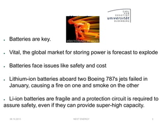 Motivation
● Batteries are key.
● Vital, the global market for storing power is forecast to explode
● Batteries face issues like safety and cost
● Lithium-ion batteries aboard two Boeing 787s jets failed in
January, causing a fire on one and smoke on the other
● Li-ion batteries are fragile and a protection circuit is required to
assure safety, even if they can provide super-high capacity.
08.10.2013 NEXT ENERGY 3
 