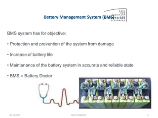 Battery Management System (BMS)
BMS system has for objective:
• Protection and prevention of the system from damage
• Increase of battery life
• Maintenance of the battery system in accurate and reliable state
• BMS = Battery Doctor
08.10.2013 NEXT ENERGY 6
 