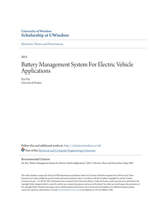 University of Windsor
Scholarship at UWindsor
Electronic Theses and Dissertations
2011
Battery Management System For Electric Vehicle
Applications
Rui Hu
University of Windsor
Follow this and additional works at: http://scholar.uwindsor.ca/etd
Part of the Electrical and Computer Engineering Commons
This online database contains the full-text of PhD dissertations and Masters’ theses of University of Windsor students from 1954 forward. These
documents are made available for personal study and research purposes only, in accordance with the Canadian Copyright Act and the Creative
Commons license—CC BY-NC-ND (Attribution, Non-Commercial, No Derivative Works). Under this license, works must always be attributed to the
copyright holder (original author), cannot be used for any commercial purposes, and may not be altered. Any other use would require the permission of
the copyright holder. Students may inquire about withdrawing their dissertation and/or thesis from this database. For additional inquiries, please
contact the repository administrator via email (scholarship@uwindsor.ca) or by telephone at 519-253-3000ext. 3208.
Recommended Citation
Hu, Rui, "Battery Management System For Electric Vehicle Applications" (2011). Electronic Theses and Dissertations. Paper 5007.
 