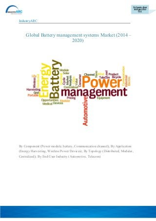 To Enquire About
the Report Click
Here
IndustryARC
Global Battery management systems Market (2014 –
2020)
By Component (Power module, battery, Communication channel); By Application
(Energy Harvesting, Wireless Power Devices); By Topology (Distributed, Modular,
Centralized); By End-User Industry (Automotive, Telecom)
 