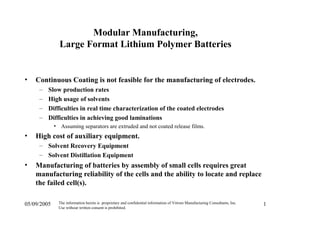 05/09/2005 The information herein is proprietary and confidential information of Vitrom Manufacturing Consultants, Inc.
Use without written consent is prohibited.
1
Modular Manufacturing,
Large Format Lithium Polymer Batteries
• Continuous Coating is not feasible for the manufacturing of electrodes.
– Slow production rates
– High usage of solvents
– Difficulties in real time characterization of the coated electrodes
– Difficulties in achieving good laminations
• Assuming separators are extruded and not coated release films.
• High cost of auxiliary equipment.
– Solvent Recovery Equipment
– Solvent Distillation Equipment
• Manufacturing of batteries by assembly of small cells requires great
manufacturing reliability of the cells and the ability to locate and replace
the failed cell(s).
 