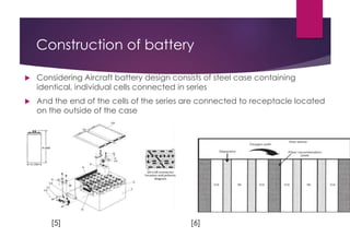 Construction of battery
 Considering Aircraft battery design consists of steel case containing
identical, individual cells connected in series
 And the end of the cells of the series are connected to receptacle located
on the outside of the case
[5] [6]
 