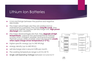 Lithium Ion Batteries
 Li ions exchange between the positive and negative
electrodes
 The major advantages are they are sealed and no
maintenance is required, they have long life cycle, they
have long shelf life, and low self-discharge rate. High power
discharge rate capability
 The major disadvantages are that, they degrade at high
temperatures, capacity loss and potential for thermal
runway when charged, possible venting and possible
thermal runway when crushed, and may become unsafe
when rapid charge at low temperature (< 0 0C).
 higher specific energy (up to 240 Wh/kg)
 energy density (up to 640 Wh/L)
 self-discharge rate is around 2-8% per month
 The working temperature range is at 0 to 45 0C
 Single cell Operating Voltage between 2.5 and 4.3 V
[7]
 