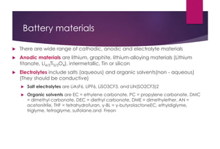 Battery materials
 There are wide range of cathodic, anodic and electrolyte materials
 Anodic materials are lithium, graphite, lithium-alloying materials (Lithium
titanate, Li4/3Ti5/3O4), intermetallic, Tin or silicon
 Electrolytes include salts (aqueous) and organic solvents(non - aqueous)
(They should be conductive)
 Salt electrolytes are LiAsF6, LiPF6, LiSO3CF3, and LiN(SO2CF3)2
 Organic solvents are EC = ethylene carbonate, PC = propylene carbonate, DMC
= dimethyl carbonate, DEC = diethyl carbonate, DME = dimethylether, AN =
acetonitrile, THF = tetrahydrofuran, γ-BL = γ-butyrolactoneEC, ethyldiglyme,
triglyme, tetraglyme, sulfolane,and Freon
 
