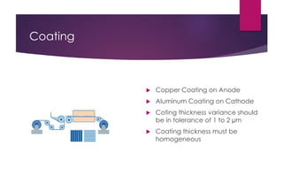 Coating
 Copper Coating on Anode
 Aluminum Coating on Cathode
 Coting thickness variance should
be in tolerance of 1 to 2 µm
 Coating thickness must be
homogeneous
 
