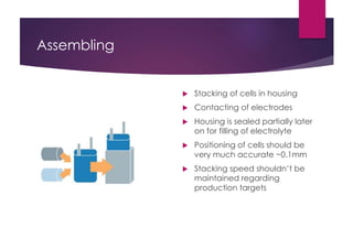Assembling
 Stacking of cells in housing
 Contacting of electrodes
 Housing is sealed partially later
on for filling of electrolyte
 Positioning of cells should be
very much accurate ~0.1mm
 Stacking speed shouldn’t be
maintained regarding
production targets
 