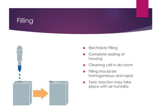Filling
 Electrolyte Filling
 Complete sealing of
housing
 Cleaning cell in dry room
 Filling should be
homogeneous and rapid
 Toxic reaction may take
place with air humidity
 