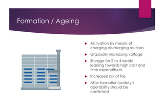 Formation / Ageing
 Activation by means of
charging discharging routines
 Gradually increasing voltage
 Storage for 2 to 4 weeks
leading towards high cost and
time expenditures
 Increased risk of fire
 After formation battery’s
operability should be
confirmed
 