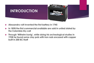 INTRODUCTION
 Alessandro volt invented the first battery in 1745
 In 1898 the first commercial available are sold in united stated by
the Colombia Dry cell
 Through ‘Wilhelm konig’, while doing his archeological studies in
1938 he found some clay pots with iron rods encased with copper
built in 200 BC itself
 