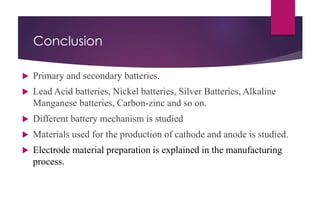 Conclusion
 Primary and secondary batteries.
 Lead Acid batteries, Nickel batteries, Silver Batteries, Alkaline
Manganese batteries, Carbon-zinc and so on.
 Different battery mechanism is studied
 Materials used for the production of cathode and anode is studied.
 Electrode material preparation is explained in the manufacturing
process.
 