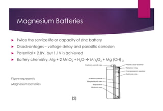 Magnesium Batteries
 Twice the service life or capacity of zinc battery
 Disadvantages – voltage delay and parasitic corrosion
 Potential > 2.8V, but 1.1V is achieved
 Battery chemistry, Mg + 2 MnO2 + H2O  Mn2O3 + Mg (OH) 2
Figure represents
Magnesium batteries
[2]
 