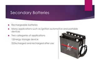 Secondary Batteries
 Rechargeable batteries
 Many applications such as ignition automotive and portable
devices
 Two categories of applications
1)Energy storage device
2)Discharged and recharged after use
 