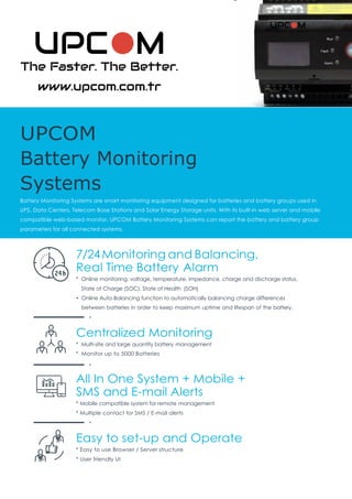 UPCOM
Battery Monitoring
Systems
Battery Monitoring Systems are smart monitoring equipment designed for batteries and battery groups used in
UPS, Data Centers, Telecom Base Stations and Solar Energy Storage units. With its built-in web server and mobile
compatible web-based monitor, UPCOM Battery Monitoring Systems can report the battery and battery group
parameters for all connected systems.
7/24Monitoring and Balancing,
Real Time Battery Alarm
* Online monitoring: voltage, temperature, impedance, charge and discharge status,
State of Charge (SOC), State of Health (SOH)
• Online Auto-Balancing function to automatically balancing charge differences
between batteries in order to keep maximum uptime and lifespan of the battery.
Centralized Monitoring
* Multi-site and large quantity battery management
* Monitor up to 5000 Batteries
All In One System + Mobile +
SMS and E-mail Alerts
* Mobile compatible system for remote management
* Multiple contact for SMS / E-mail alerts
Easy to set-up and Operate
* Easy to use Browser / Server structure
* User friendly UI
 