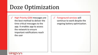 Doze Optimization
✓ High Priority GSM messages are
the best method to deliver the
time critical messages to the
app. It enables app to access
the network to ensure
important notifications reach
the user
✓ Foreground services will
continue to work despite the
ongoing battery optimization.
 