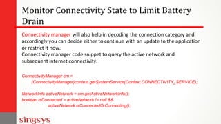 Monitor Connectivity State to Limit Battery
Drain
Connectivity manager will also help in decoding the connection category and
accordingly you can decide either to continue with an update to the application
or restrict it now.
Connectivity manager code snippet to query the active network and
subsequent internet connectivity.
ConnectivityManager cm =
(ConnectivityManager)context.getSystemService(Context.CONNECTIVITY_SERVICE);
NetworkInfo activeNetwork = cm.getActiveNetworkInfo();
boolean isConnected = activeNetwork != null &&
activeNetwork.isConnectedOrConnecting();
 