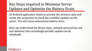 Key Steps required to Minimize Server
Updates and Optimize the Battery Drain
An Android application needs to activate the wireless radio and
create the connection to check the available updates on the
server. This will cause unnecessary battery drain.
Once we understand the device state, network connectivity and
user behavior then accordingly periodic update can be
scheduled.
 