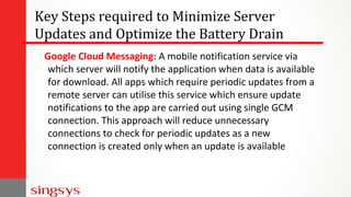 Key Steps required to Minimize Server
Updates and Optimize the Battery Drain
Google Cloud Messaging: A mobile notification service via
which server will notify the application when data is available
for download. All apps which require periodic updates from a
remote server can utilise this service which ensure update
notifications to the app are carried out using single GCM
connection. This approach will reduce unnecessary
connections to check for periodic updates as a new
connection is created only when an update is available
 