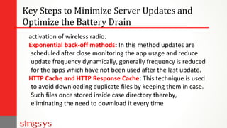 Key Steps to Minimize Server Updates and
Optimize the Battery Drain
activation of wireless radio.
Exponential back-off methods: In this method updates are
scheduled after close monitoring the app usage and reduce
update frequency dynamically, generally frequency is reduced
for the apps which have not been used after the last update.
HTTP Cache and HTTP Response Cache: This technique is used
to avoid downloading duplicate files by keeping them in case.
Such files once stored inside case directory thereby,
eliminating the need to download it every time
 