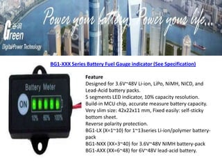 Feature
Designed for 3.6V~48V Li-ion, LiPo, NiMH, NICD, and
Lead-Acid battery packs.
5 segments LED indicator, 10% capacity resolution.
Build-in MCU chip, accurate measure battery capacity.
Very slim size: 42x22x11 mm, Fixed easily: self-sticky
bottom sheet.
Reverse polarity protection.
BG1-LX (X=1~10) for 1~13series Li-ion/polymer battery-
pack
BG1-NXX (XX=3~40) for 3.6V~48V NIMH battery-pack
BG1-AXX (XX=6~48) for 6V~48V lead-acid battery.
BG1-XXX Series Battery Fuel Gauge indicator (See Specification)
 
