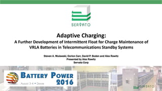 Steven A. Mulawski, Dorion Carr, David P. Boden and Alex Rawitz
Presented by Alex Rawitz
Servato Corp
Adaptive Charging:
A Further Development of Intermittent Float for Charge Maintenance of
VRLA Batteries in Telecommunications Standby Systems
 