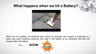 What happens when we hit a Battery?
When we hit a battery, an explosive gas mixture of hydrogen and oxygen is produced at a
faster rate which builds-up pressure and heat in the battery at an excessive rate that can
escape within the battery.
And.............. BOOM
 