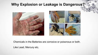 Why Explosion or Leakage is Dangerous?
Chemicals in the Batteries are corrosive or poisonous or both.
Like Lead, Mercury etc.
 