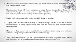  Make sure no screw or other metal material on the dest at each station, must clean the desk before shift
start, tea time and end of shift.
 Must tranmit the device with the two-lattice tray, do not put the semi device under the desk at screw
station or interfacing the screw station, need to put the buffer device into the special tray and cover
with empty tray, do not stack the battery, must put into the special tray.
 Need to confirm no screw or other foreign material in the tray or container.
 All parts, metal, tweezers and other sharp or hard tool must put into the special box at battery
regarding staions or battery exposed stations when them free, do not use metal tweezer at battery
exposed stations.
 Make sure no sharp and hard tool or material at battery installation station, battery cover installation
station and battery storing area (include fresh or secondary battery).
 There must be explosion-proof box and explosion-proof glove at battery installation station, need to
train the operator how to use, make sure no foreign material in explosion-proof box.
 