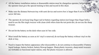  All the battery installation station or disassemble station must be changeless operator, before change
the operator must give the special training to him and record in this sheet.
 Make sure the distance between tray with semi device and screws box is larger than 8 cm to avoid
screw fall into.
 The operator do not keep long finger nail at battery regarding station (not longer than finger belly),
need to use the flat single tweezer with clean cloth when clean the test point dirt, do not use the sharp
tweezer.
 Do not hit the battery on the desk when scan its' bar code.
 Must install the battery as soon as its' vinyl is removed, do not keep the battery without vinyl on the
desk or tray.
 Need to inspect the battery appearance after disassemble it, do not continue to disassemble if battery
liquid leakage, battery broken, battery blowup happen. Sharp plastic tweezers, sharp metal tweezers
are forbidden at functional repair station, only flat plastic tweezers is allowed.
 