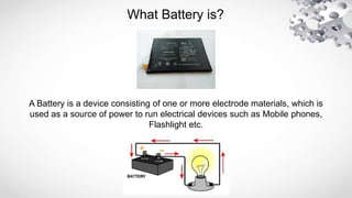 What Battery is?
A Battery is a device consisting of one or more electrode materials, which is
used as a source of power to run electrical devices such as Mobile phones,
Flashlight etc.
 