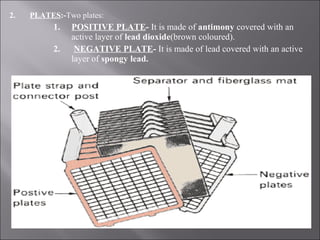 2. PLATES:-Two plates:
1. POSITIVE PLATE- It is made of antimony covered with an
active layer of lead dioxide(brown coloured).
2. NEGATIVE PLATE- It is made of lead covered with an active
layer of spongy lead.
 