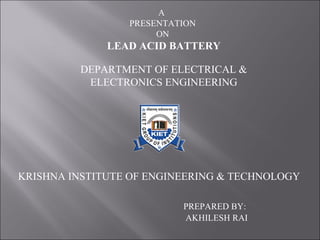 A
PRESENTATION
ON
LEAD ACID BATTERY
DEPARTMENT OF ELECTRICAL &
ELECTRONICS ENGINEERING
KRISHNA INSTITUTE OF ENGINEERING & TECHNOLOGY
PREPARED BY:
AKHILESH RAI
 