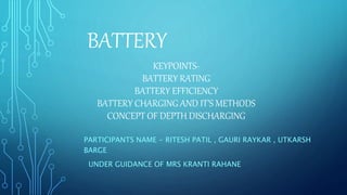 KEYPOINTS-
BATTERY RATING
BATTERY EFFICIENCY
BATTERY CHARGING AND IT’S METHODS
CONCEPT OF DEPTH DISCHARGING
PARTICIPANTS NAME - RITESH PATIL , GAURI RAYKAR , UTKARSH
BARGE
UNDER GUIDANCE OF MRS KRANTI RAHANE
BATTERY
 