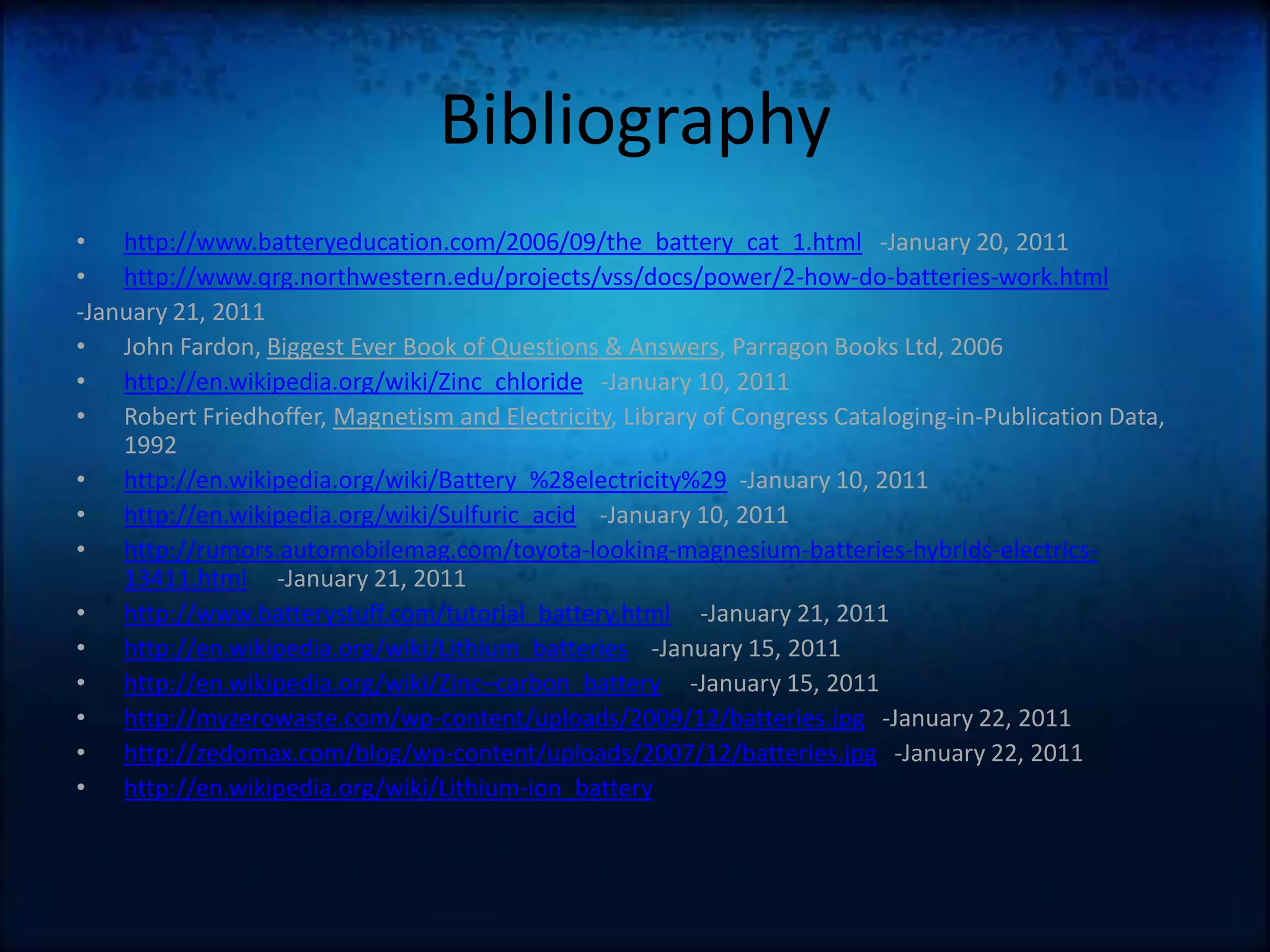 Bibliographyhttp://www.batteryeducation.com/2006/09/the_battery_cat_1.html   -January 20, 2011http://www.qrg.northwestern.edu/projects/vss/docs/power/2-how-do-batteries-work.html-January 21, 2011John Fardon, Biggest Ever Book of Questions & Answers, Parragon Books Ltd, 2006http://en.wikipedia.org/wiki/Zinc_chloride   -January 10, 2011Robert Friedhoffer, Magnetism and Electricity, Library of Congress Cataloging-in-Publication Data, 1992http://en.wikipedia.org/wiki/Battery_%28electricity%29  -January 10, 2011http://en.wikipedia.org/wiki/Sulfuric_acid    -January 10, 2011 http://rumors.automobilemag.com/toyota-looking-magnesium-batteries-hybrids-electrics-13411.html     -January 21, 2011http://www.batterystuff.com/tutorial_battery.html     -January 21, 2011http://en.wikipedia.org/wiki/Lithium_batteries    -January 15, 2011http://en.wikipedia.org/wiki/Zinc–carbon_battery     -January 15, 2011http://myzerowaste.com/wp-content/uploads/2009/12/batteries.jpg   -January 22, 2011http://zedomax.com/blog/wp-content/uploads/2007/12/batteries.jpg   -January 22, 2011http://en.wikipedia.org/wiki/Lithium-ion_battery