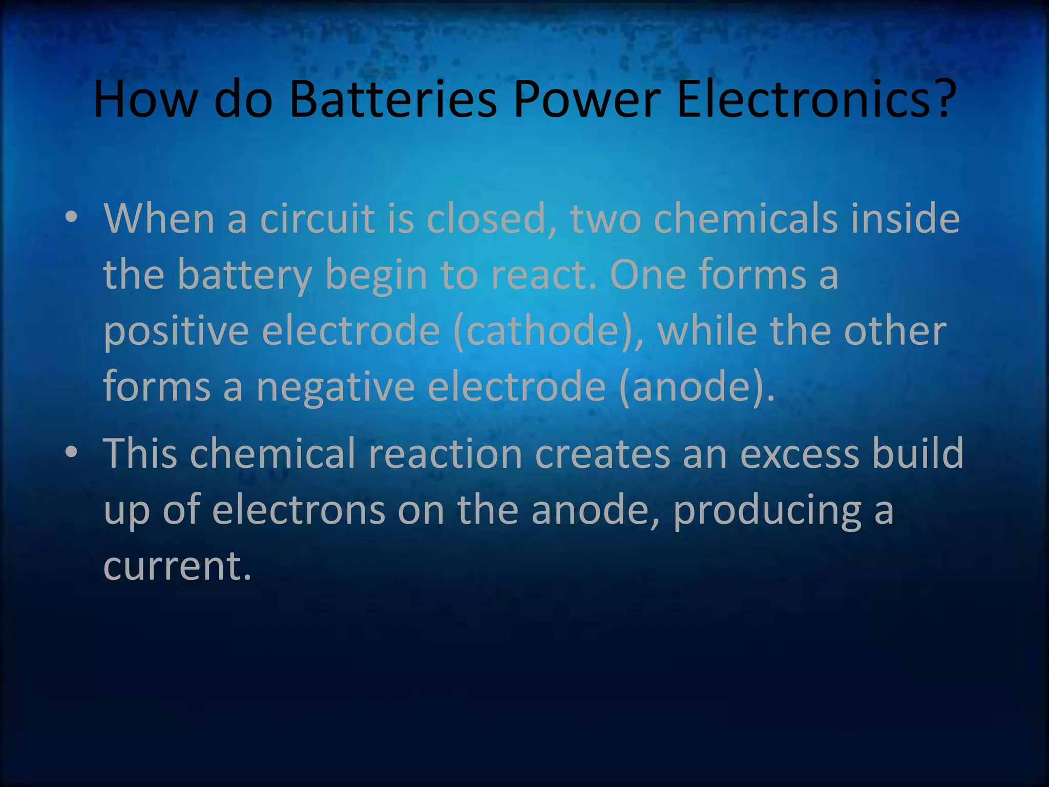 How do Batteries Power Electronics?When a circuit is closed, two chemicals inside the battery begin to react. One forms a positive electrode (cathode), while the other forms a negative electrode (anode).This chemical reaction creates an excess build up of electrons on the anode, producing a current. 