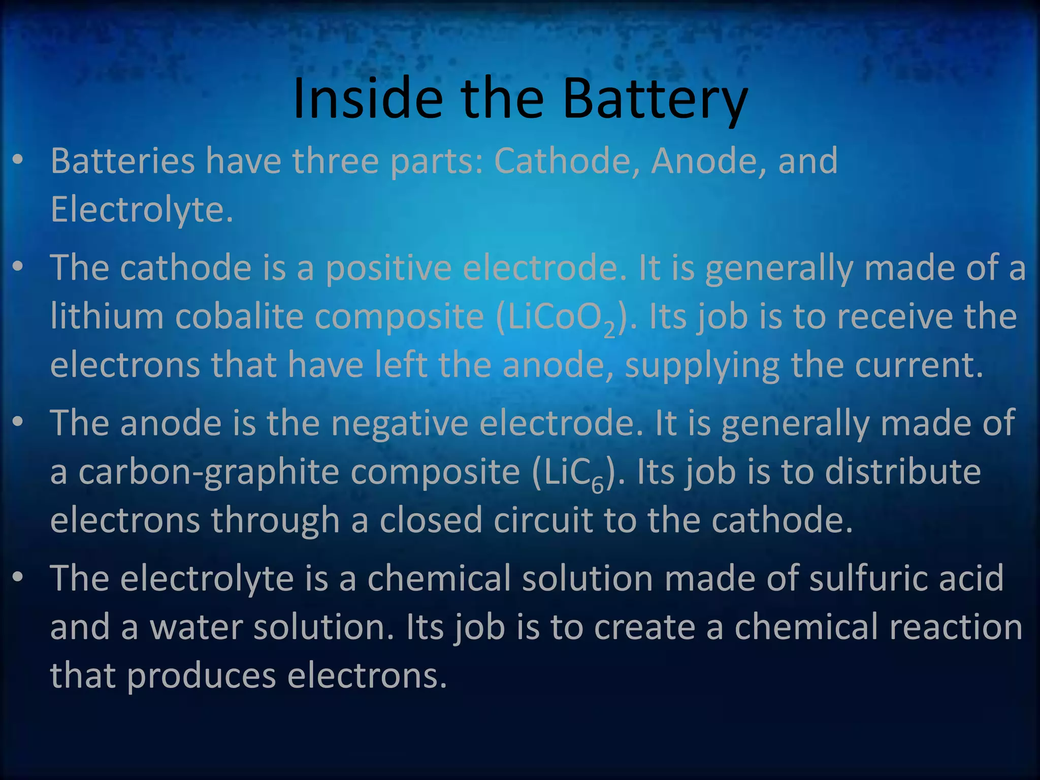 Inside the BatteryBatteries have three parts: Cathode, Anode, and Electrolyte.The cathode is a positive electrode. It is generally made of a lithium cobalite composite (LiCoO2). Its job is to receive the electrons that have left the anode, supplying the current.The anode is the negative electrode. It is generally made of a carbon-graphite composite (LiC6). Its job is to distribute electrons through a closed circuit to the cathode.The electrolyte is a chemical solution made of sulfuric acid and a water solution. Its job is to create a chemical reaction that produces electrons.
